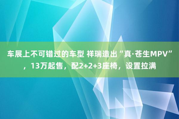 车展上不可错过的车型 祥瑞造出“真·苍生MPV”，13万起售，配2+2+3座椅，设置拉满