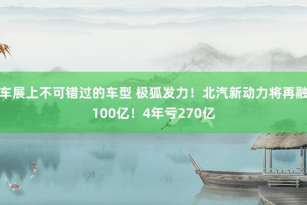 车展上不可错过的车型 极狐发力！北汽新动力将再融100亿！4年亏270亿