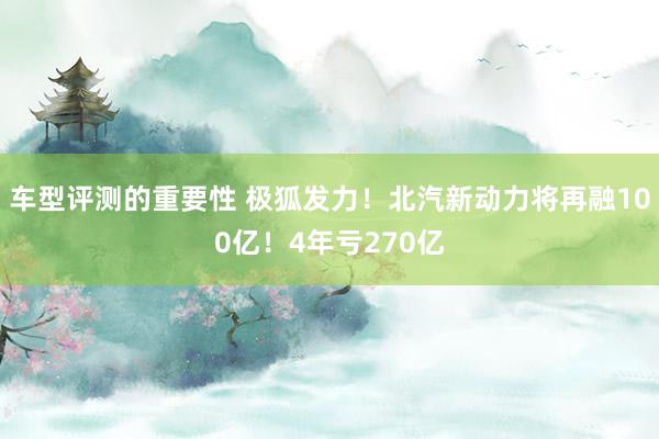 车型评测的重要性 极狐发力！北汽新动力将再融100亿！4年亏270亿