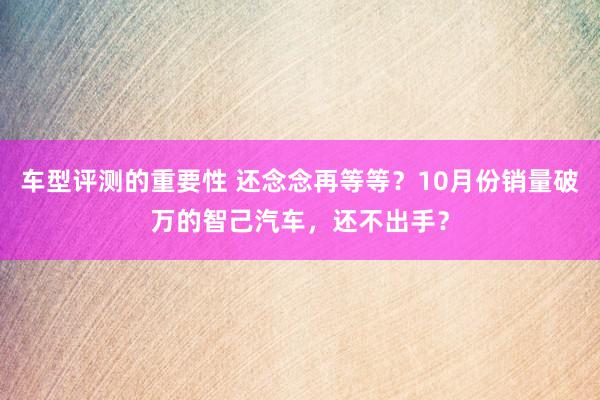 车型评测的重要性 还念念再等等？10月份销量破万的智己汽车，还不出手？