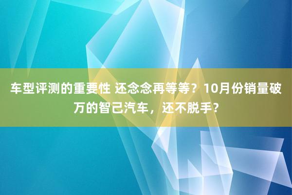 车型评测的重要性 还念念再等等？10月份销量破万的智己汽车，还不脱手？