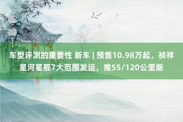 车型评测的重要性 新车 | 预售10.98万起，祯祥星河星舰7大范围发运，推55/120公里版