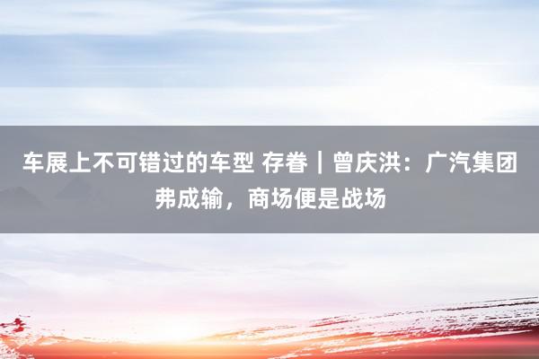 车展上不可错过的车型 存眷｜曾庆洪：广汽集团弗成输，商场便是战场