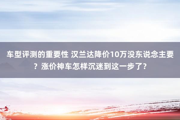 车型评测的重要性 汉兰达降价10万没东说念主要？涨价神车怎样沉迷到这一步了？