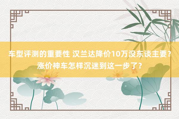 车型评测的重要性 汉兰达降价10万没东谈主要？涨价神车怎样沉迷到这一步了？