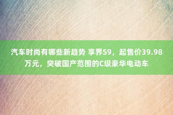 汽车时尚有哪些新趋势 享界S9，起售价39.98万元，突破国产范围的C级豪华电动车