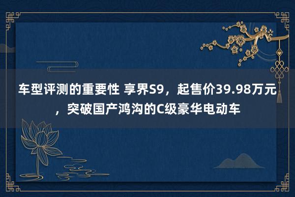 车型评测的重要性 享界S9，起售价39.98万元，突破国产鸿沟的C级豪华电动车