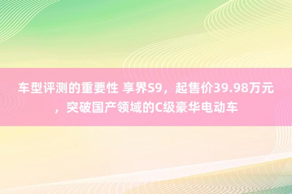 车型评测的重要性 享界S9，起售价39.98万元，突破国产领域的C级豪华电动车