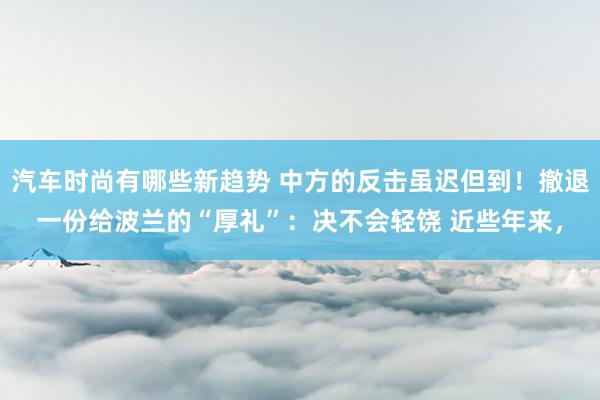 汽车时尚有哪些新趋势 中方的反击虽迟但到！撤退一份给波兰的“厚礼”：决不会轻饶 近些年来，