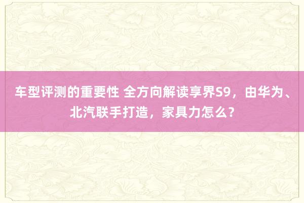 车型评测的重要性 全方向解读享界S9，由华为、北汽联手打造，家具力怎么？