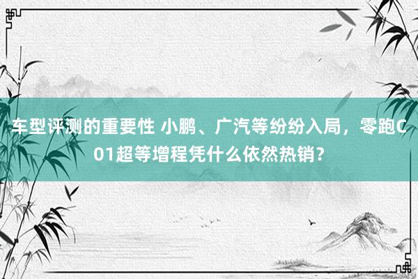 车型评测的重要性 小鹏、广汽等纷纷入局，零跑C01超等增程凭什么依然热销？