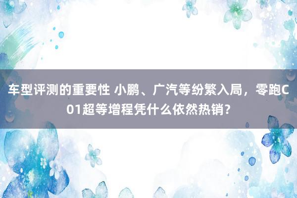 车型评测的重要性 小鹏、广汽等纷繁入局，零跑C01超等增程凭什么依然热销？