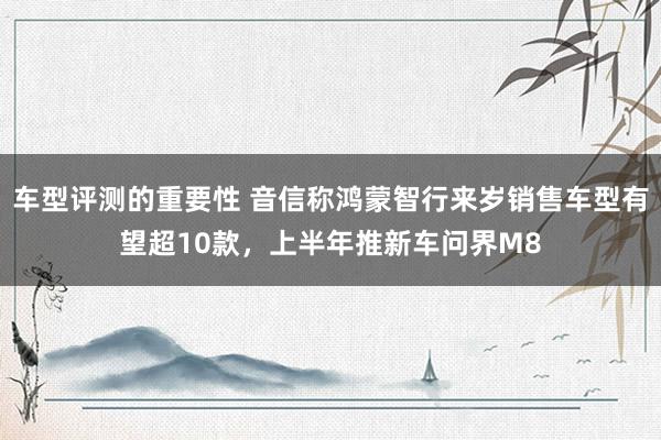 车型评测的重要性 音信称鸿蒙智行来岁销售车型有望超10款，上半年推新车问界M8