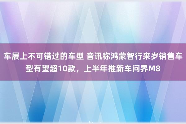 车展上不可错过的车型 音讯称鸿蒙智行来岁销售车型有望超10款，上半年推新车问界M8