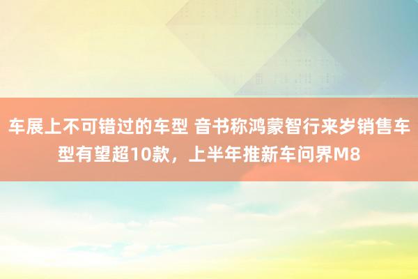 车展上不可错过的车型 音书称鸿蒙智行来岁销售车型有望超10款，上半年推新车问界M8