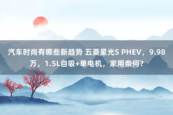 汽车时尚有哪些新趋势 五菱星光S PHEV，9.98万，1.5L自吸+单电机，家用奈何？