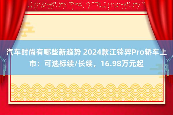 汽车时尚有哪些新趋势 2024款江铃羿Pro轿车上市：可选标续/长续，16.98万元起