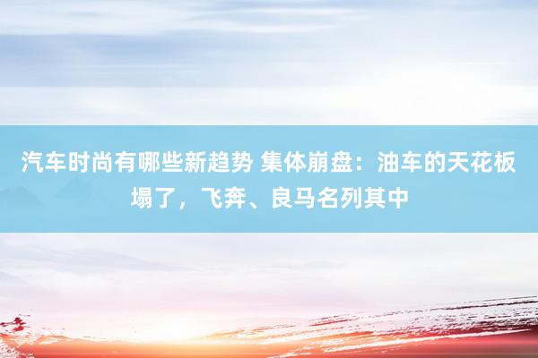 汽车时尚有哪些新趋势 集体崩盘：油车的天花板塌了，飞奔、良马名列其中