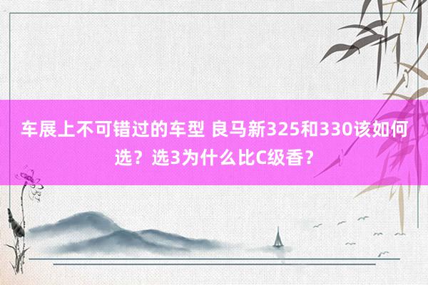 车展上不可错过的车型 良马新325和330该如何选？选3为什么比C级香？