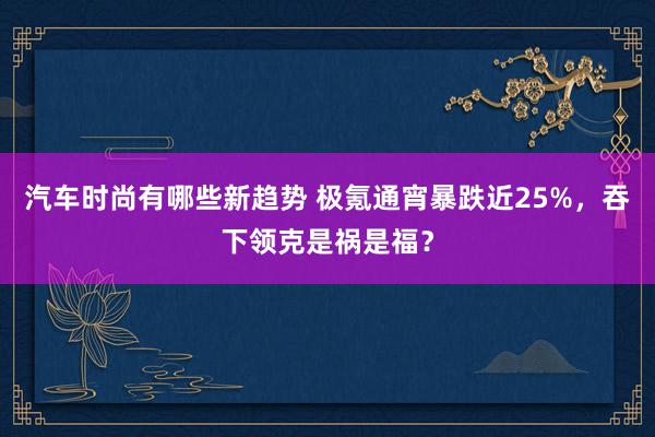 汽车时尚有哪些新趋势 极氪通宵暴跌近25%，吞下领克是祸是福？