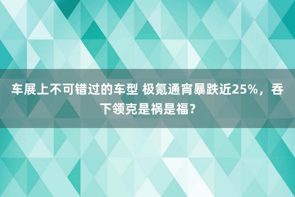 车展上不可错过的车型 极氪通宵暴跌近25%，吞下领克是祸是福？