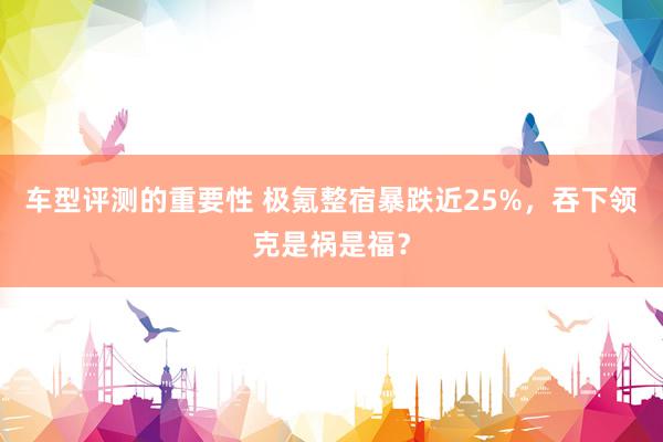 车型评测的重要性 极氪整宿暴跌近25%，吞下领克是祸是福？