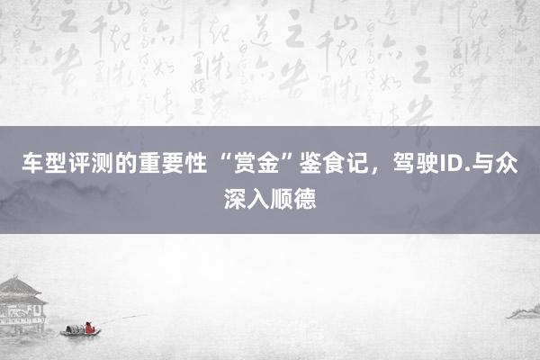 车型评测的重要性 “赏金”鉴食记，驾驶ID.与众深入顺德