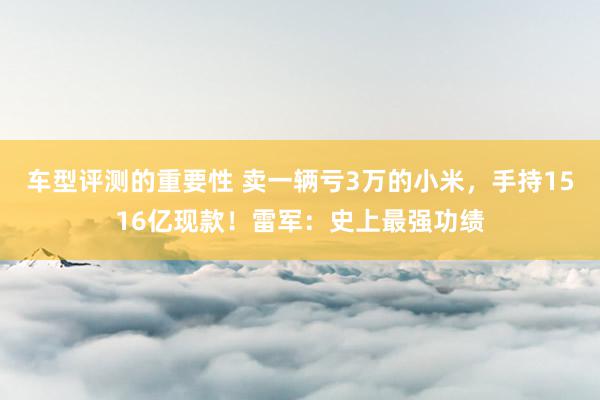 车型评测的重要性 卖一辆亏3万的小米，手持1516亿现款！雷军：史上最强功绩