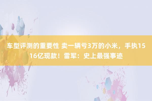 车型评测的重要性 卖一辆亏3万的小米，手执1516亿现款！雷军：史上最强事迹