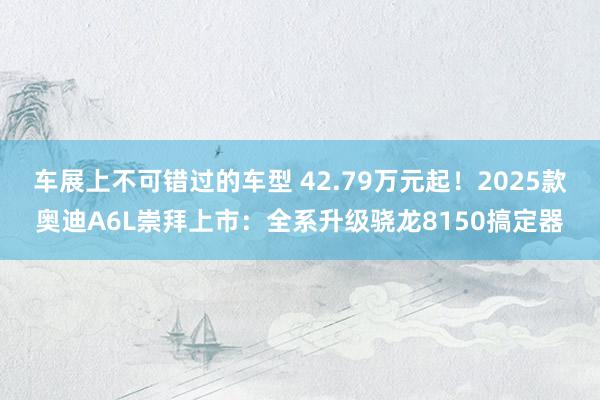 车展上不可错过的车型 42.79万元起！2025款奥迪A6L崇拜上市：全系升级骁龙8150搞定器