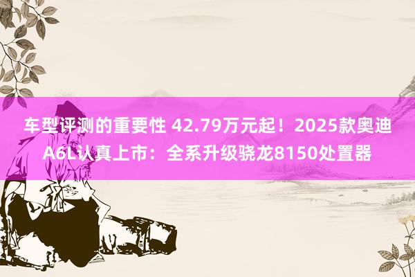 车型评测的重要性 42.79万元起！2025款奥迪A6L认真上市：全系升级骁龙8150处置器