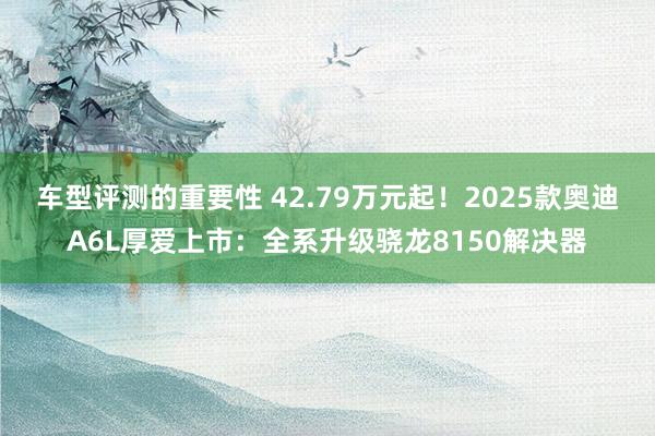 车型评测的重要性 42.79万元起！2025款奥迪A6L厚爱上市：全系升级骁龙8150解决器