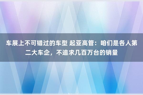 车展上不可错过的车型 起亚高管：咱们是各人第二大车企，不追求几百万台的销量