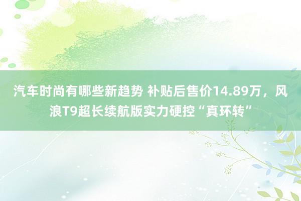 汽车时尚有哪些新趋势 补贴后售价14.89万，风浪T9超长续航版实力硬控“真环转”