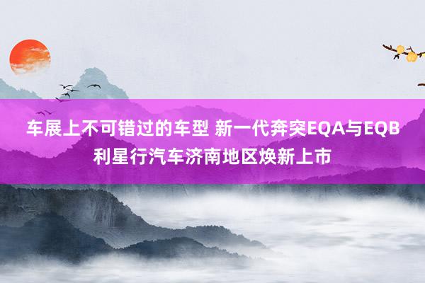 车展上不可错过的车型 新一代奔突EQA与EQB利星行汽车济南地区焕新上市