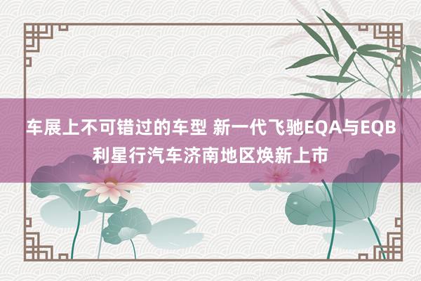 车展上不可错过的车型 新一代飞驰EQA与EQB利星行汽车济南地区焕新上市