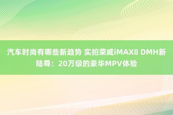 汽车时尚有哪些新趋势 实拍荣威iMAX8 DMH新陆尊：20万级的豪华MPV体验