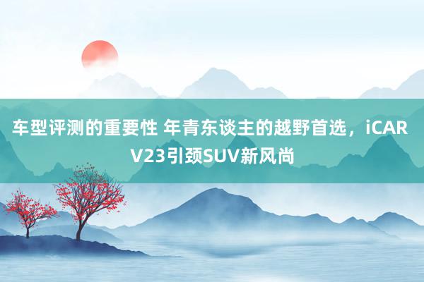 车型评测的重要性 年青东谈主的越野首选，iCAR V23引颈SUV新风尚