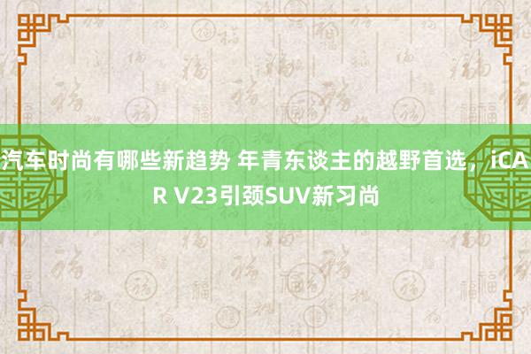 汽车时尚有哪些新趋势 年青东谈主的越野首选，iCAR V23引颈SUV新习尚