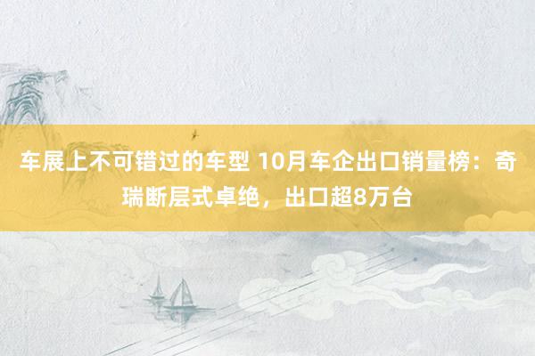 车展上不可错过的车型 10月车企出口销量榜：奇瑞断层式卓绝，出口超8万台