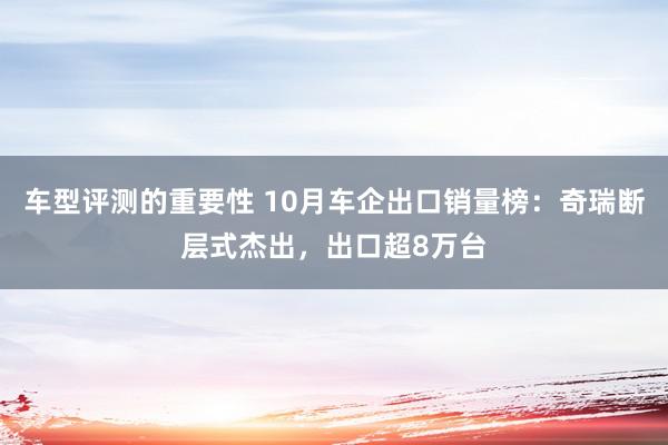 车型评测的重要性 10月车企出口销量榜：奇瑞断层式杰出，出口超8万台