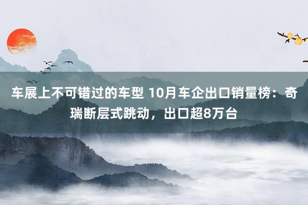 车展上不可错过的车型 10月车企出口销量榜：奇瑞断层式跳动，出口超8万台