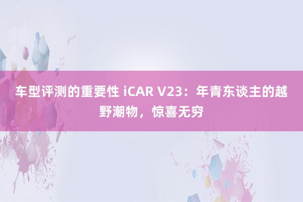 车型评测的重要性 iCAR V23：年青东谈主的越野潮物，惊喜无穷