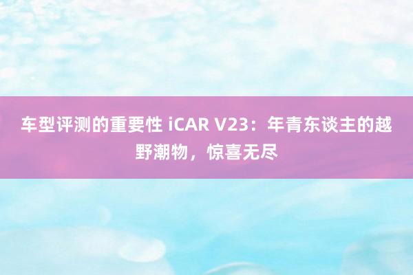 车型评测的重要性 iCAR V23：年青东谈主的越野潮物，惊喜无尽