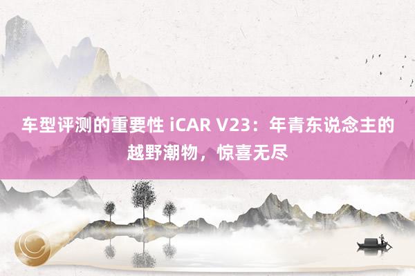 车型评测的重要性 iCAR V23：年青东说念主的越野潮物，惊喜无尽