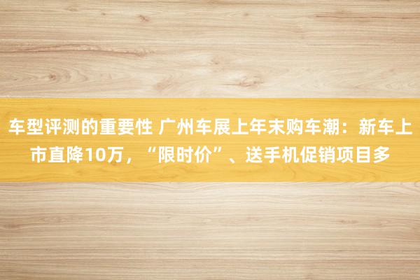 车型评测的重要性 广州车展上年末购车潮：新车上市直降10万，“限时价”、送手机促销项目多