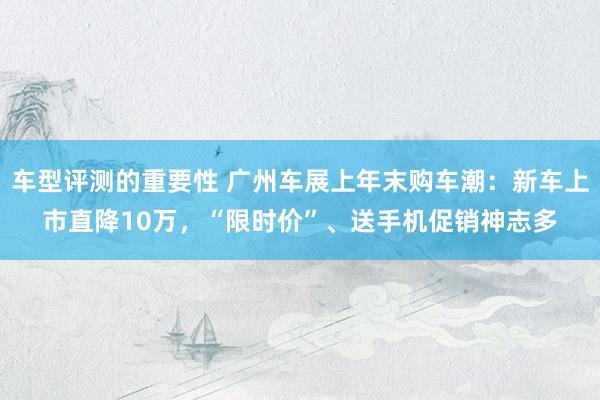 车型评测的重要性 广州车展上年末购车潮：新车上市直降10万，“限时价”、送手机促销神志多