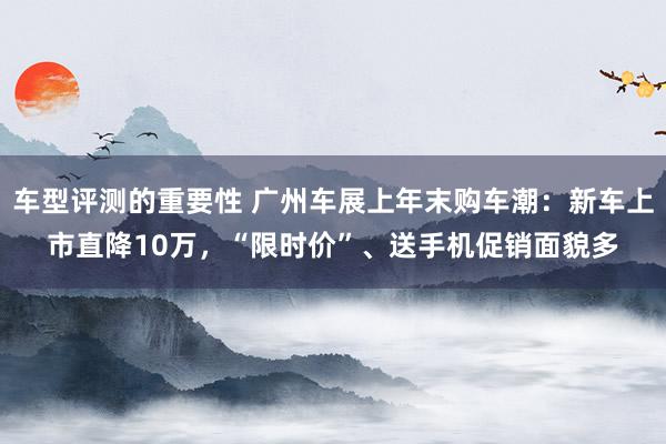 车型评测的重要性 广州车展上年末购车潮：新车上市直降10万，“限时价”、送手机促销面貌多