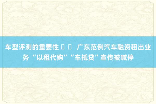 车型评测的重要性 		 广东范例汽车融资租出业务 “以租代购”“车抵贷”宣传被喊停