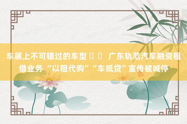 车展上不可错过的车型 		 广东轨范汽车融资租借业务 “以租代购”“车抵贷”宣传被喊停